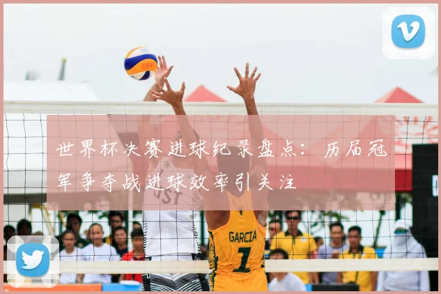 世界杯决赛进球纪录盘点:历届冠军争夺战进球效率引关注