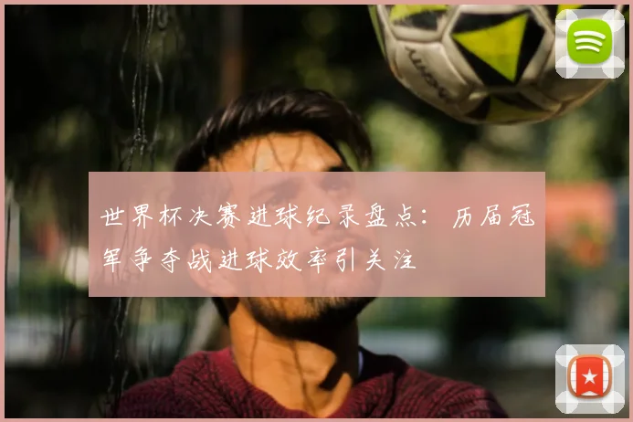 世界杯决赛进球纪录盘点：历届冠军争夺战进球效率引关注