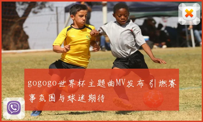 gogogo世界杯主题曲MV发布 引燃赛事氛围与球迷期待