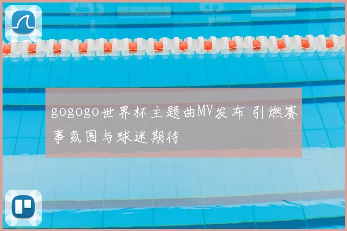 gogogo世界杯主题曲MV发布 引燃赛事氛围与球迷期待
