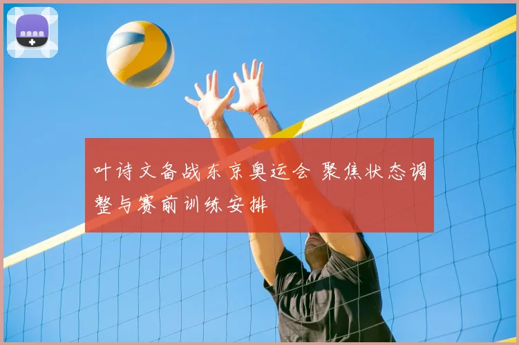 叶诗文备战东京奥运会 聚焦状态调整与赛前训练安排